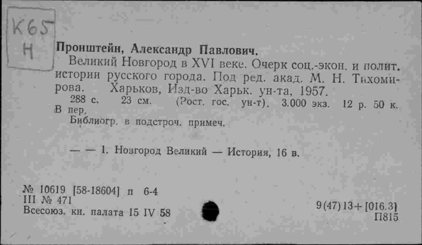 ﻿Kèrj
Пронштейн, Александр Павлович.
Великий Новгород в XVI веке. Очерк соц.-экон, и полит, истории русского города. Под ред. акад. М. Н. Тихомирова. Харьков, Изд-во Харьк. ун-та, 1957.
288 с. 23 см. (Рост. гос. ун-т). 3.000 экз. 12 р. 50 к. В пер.
Библиогр. в подстроч. примеч.
-----1. Новгород Великий — История, 16 в.
№ 10619 [58-18604] п 6-4
III № 471
Всесоюз. кн. палата 15 IV 58
9(47)13+[016.3]
ГІ815